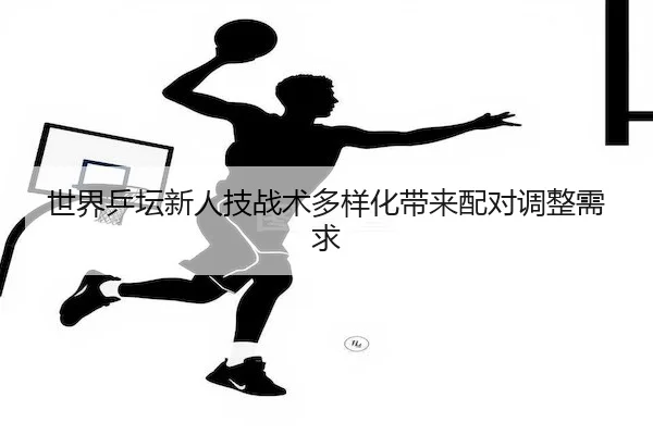 世界乒坛新人技战术多样化带来配对调整需求
